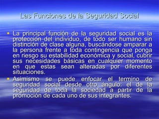 Las Funciones de la Seguridad Social La principal función de la seguridad social es la protección del individuo, de todo ser humano sin distinción de clase alguna, buscándose amparar a la persona frente a toda contingencia que ponga en riesgo su estabilidad económica y social, cubrir sus necesidades básicas en cualquier momento en que estas sean alteradas por diferentes situaciones. Asimismo se puede enfocar el termino de seguridad social desde otro ángulo: el de la seguridad de toda la sociedad a partir de la promoción de cada uno de sus integrantes. 