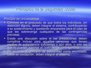 Principios de la Seguridad Social Principio de Universalidad Consiste en el postulado de que todos los individuos, sin distinción alguna, deben integrar el sistema, contribuyendo a su sostenimiento y quedando amparados para el caso de que les sobrevenga cualquiera de las contingencias previstas. Existe una discusión sobre si las prestaciones deben cumplirse incluso para aquellas personas que tienen medios de subsistencia suficientes y aún altos, o solo los que no pueden soportar el costo de las contingencias. De acuerdo al principio de solidaridad como enunciado, todos sin excepción, deben integrar el sistema. 
