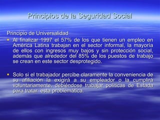 Principios de la Seguridad Social Principio de Universalidad Al finalizar 1997 el 57% de los que tienen un empleo en América Latina trabajan en el sector informal, la mayoría de ellos con ingresos muy bajos y sin protección social, además que alrededor del 85% de los puestos de trabajo se crean en este sector desprotegido. Solo si el trabajador percibe claramente la conveniencia de su afiliación la exigirá a su empleador o la cumplirá voluntariamente, debiéndose trabajar políticas de Estada para tratar  esta problemática. 