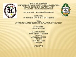 REPUBLICA DE PANAMÁ
CENTRO REGIONAL UNIVERSITARIO DE BOCAS DEL TORO
FACULTAD DE CIENCIAS DE LA EDUCACIÓN
ESCUELA DE FORMACIÓN PEDAGÓGICA
LICENCIATURA EN EDUCACIÓN PRIMARIA
ASIGNATURA
TECNOLOGIA APLICADA A LA EDUCACION
TEMA
¿ COMO APLICAR TECNOLOGIA EN EL AULA RURAL DE CLASES ?
PROFESORA :
LOUISA WILLIAMS
ELABORADO POR :
YENICA ABREGO GUERRA
1-733-1105
MARCELINA ABREGO
1-734-2183
FIDELINA SANTO
1-734-2500
NIVEL III AÑO
 