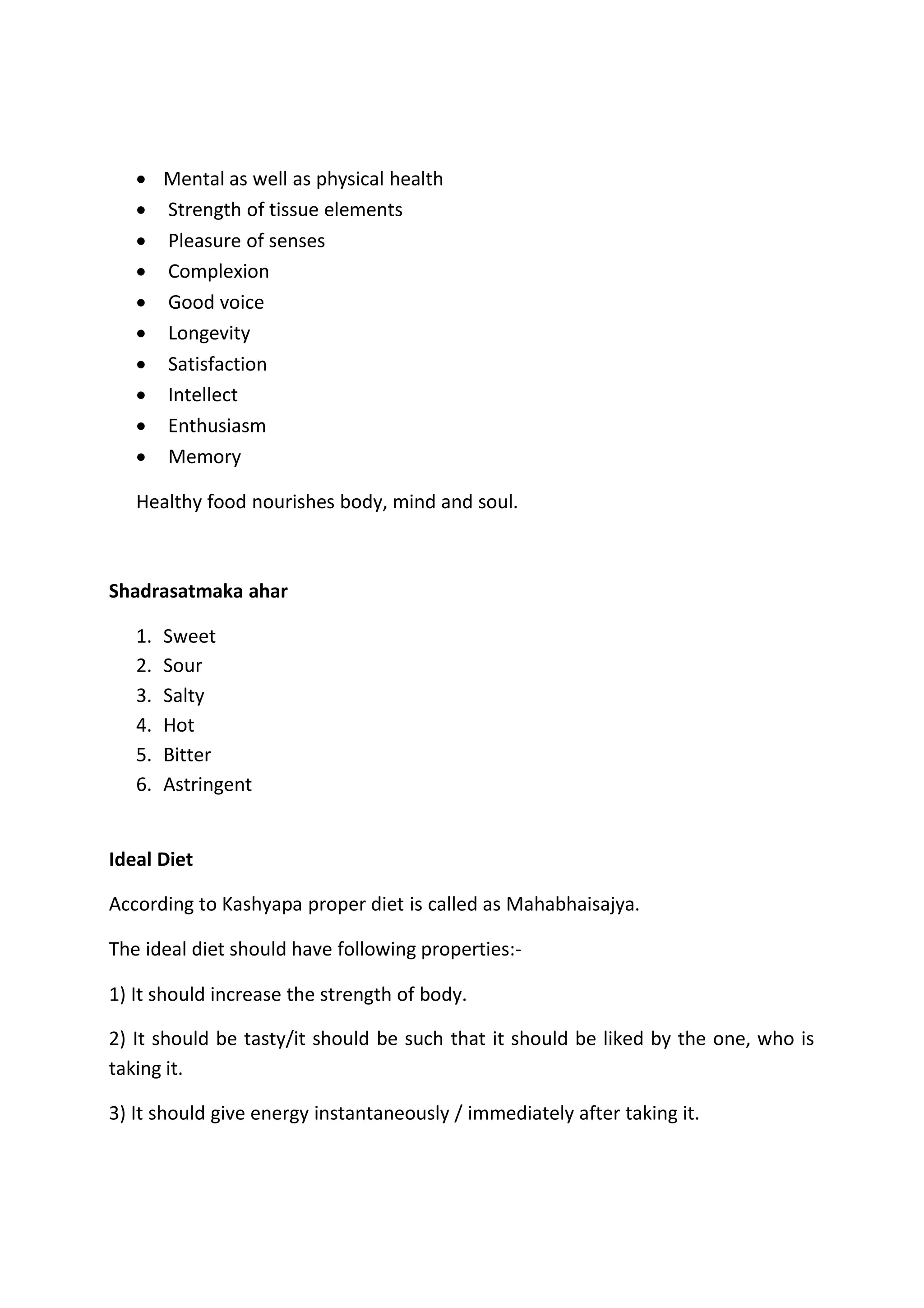  Mental as well as physical health
 Strength of tissue elements
 Pleasure of senses
 Complexion
 Good voice
 Longevity
 Satisfaction
 Intellect
 Enthusiasm
 Memory
Healthy food nourishes body, mind and soul.
Shadrasatmaka ahar
1. Sweet
2. Sour
3. Salty
4. Hot
5. Bitter
6. Astringent
Ideal Diet
According to Kashyapa proper diet is called as Mahabhaisajya.
The ideal diet should have following properties:-
1) It should increase the strength of body.
2) It should be tasty/it should be such that it should be liked by the one, who is
taking it.
3) It should give energy instantaneously / immediately after taking it.
 
