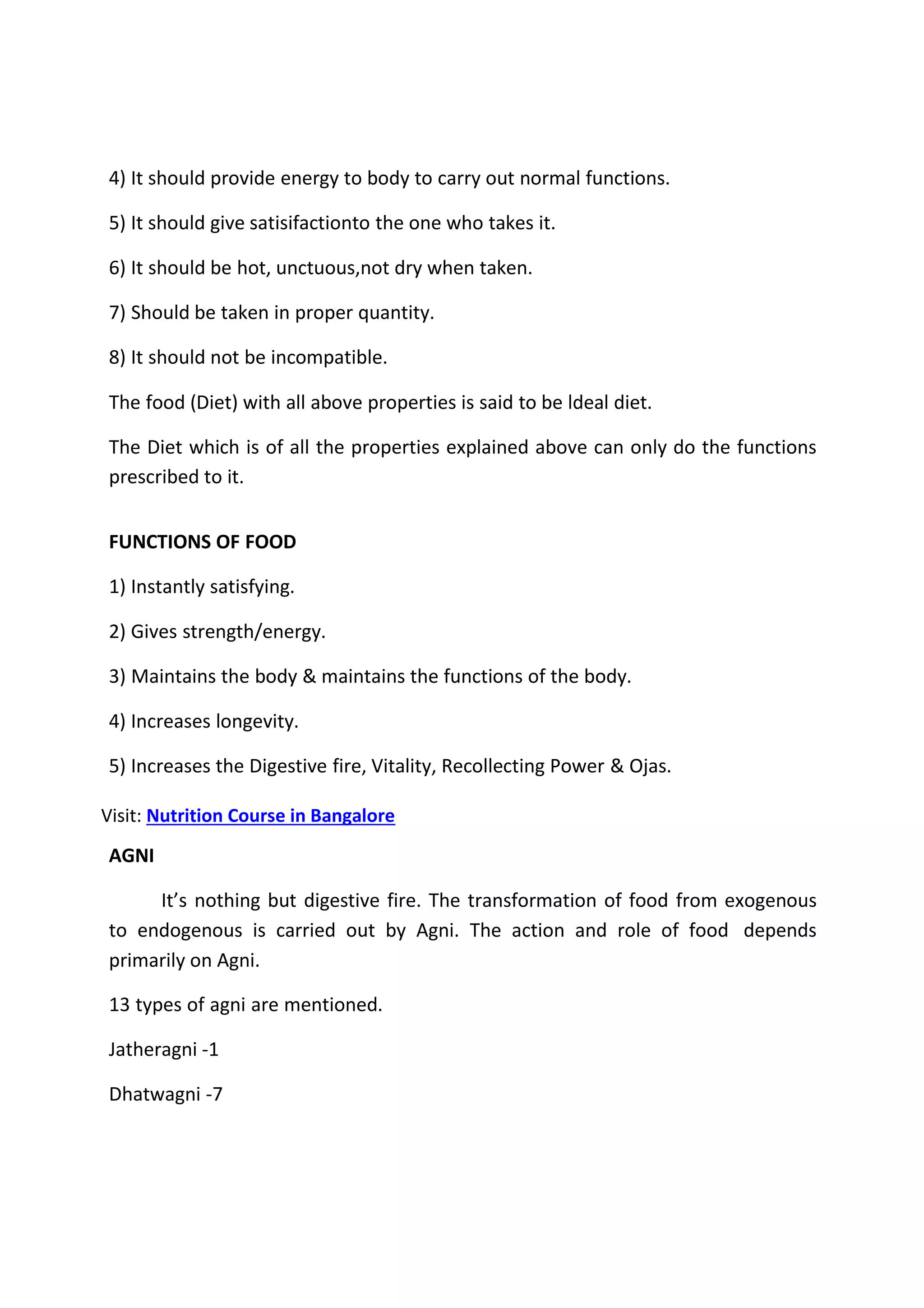 4) It should provide energy to body to carry out normal functions.
5) It should give satisifactionto the one who takes it.
6) It should be hot, unctuous,not dry when taken.
7) Should be taken in proper quantity.
8) It should not be incompatible.
The food (Diet) with all above properties is said to be ldeal diet.
The Diet which is of all the properties explained above can only do the functions
prescribed to it.
FUNCTIONS OF FOOD
1) Instantly satisfying.
2) Gives strength/energy.
3) Maintains the body & maintains the functions of the body.
4) Increases longevity.
5) Increases the Digestive fire, Vitality, Recollecting Power & Ojas.
Visit: Nutrition Course in Bangalore
AGNI
It’s nothing but digestive fire. The transformation of food from exogenous
to endogenous is carried out by Agni. The action and role of food depends
primarily on Agni.
13 types of agni are mentioned.
Jatheragni -1
Dhatwagni -7
 