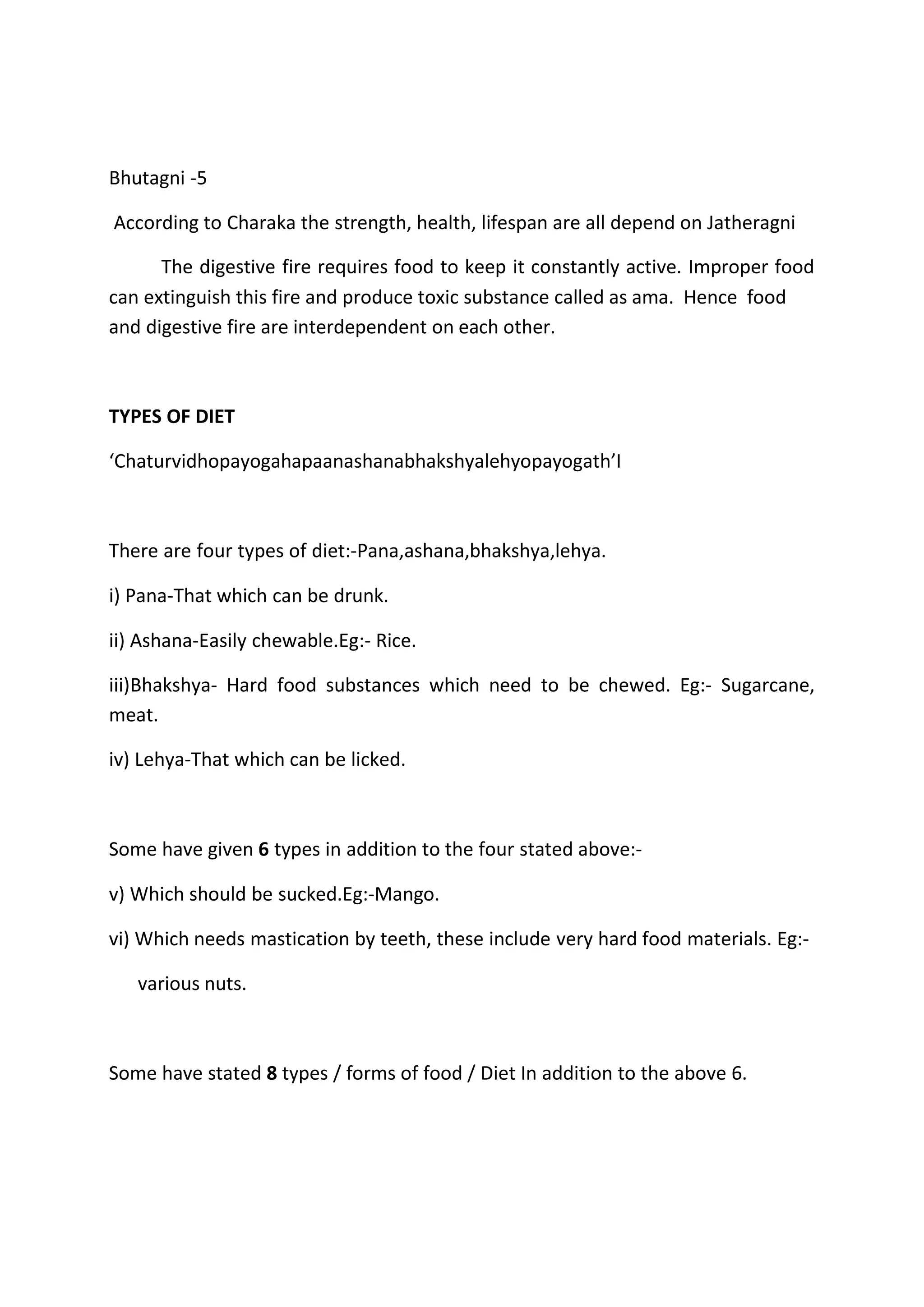 Bhutagni -5
According to Charaka the strength, health, lifespan are all depend on Jatheragni
The digestive fire requires food to keep it constantly active. Improper food
can extinguish this fire and produce toxic substance called as ama. Hence food
and digestive fire are interdependent on each other.
TYPES OF DIET
‘Chaturvidhopayogahapaanashanabhakshyalehyopayogath’I
There are four types of diet:-Pana,ashana,bhakshya,lehya.
i) Pana-That which can be drunk.
ii) Ashana-Easily chewable.Eg:- Rice.
iii)Bhakshya- Hard food substances which need to be chewed. Eg:- Sugarcane,
meat.
iv) Lehya-That which can be licked.
Some have given 6 types in addition to the four stated above:-
v) Which should be sucked.Eg:-Mango.
vi) Which needs mastication by teeth, these include very hard food materials. Eg:-
various nuts.
Some have stated 8 types / forms of food / Diet In addition to the above 6.
 