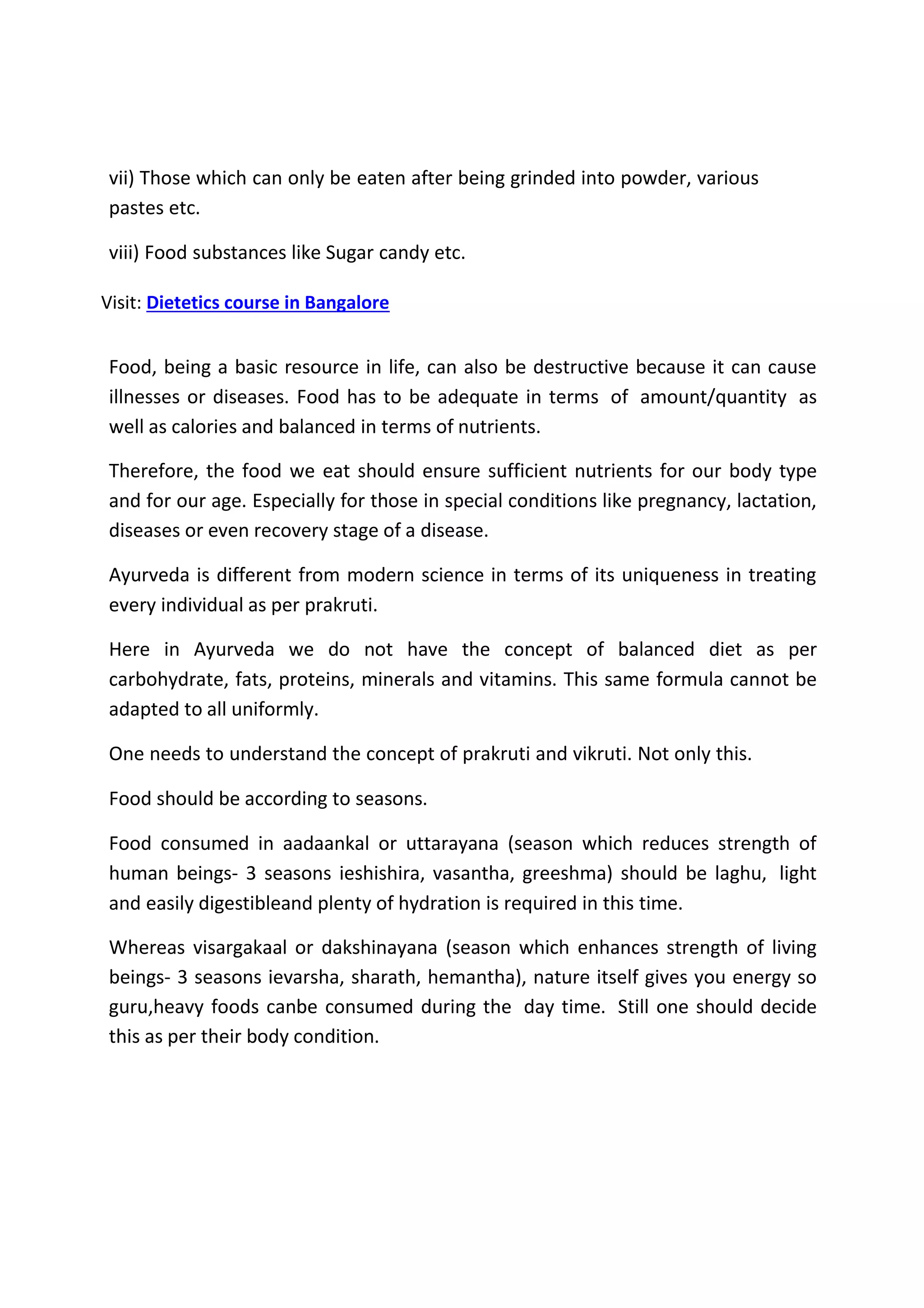 vii) Those which can only be eaten after being grinded into powder, various
pastes etc.
viii) Food substances like Sugar candy etc.
Visit: Dietetics course in Bangalore
Food, being a basic resource in life, can also be destructive because it can cause
illnesses or diseases. Food has to be adequate in terms of amount/quantity as
well as calories and balanced in terms of nutrients.
Therefore, the food we eat should ensure sufficient nutrients for our body type
and for our age. Especially for those in special conditions like pregnancy, lactation,
diseases or even recovery stage of a disease.
Ayurveda is different from modern science in terms of its uniqueness in treating
every individual as per prakruti.
Here in Ayurveda we do not have the concept of balanced diet as per
carbohydrate, fats, proteins, minerals and vitamins. This same formula cannot be
adapted to all uniformly.
One needs to understand the concept of prakruti and vikruti. Not only this.
Food should be according to seasons.
Food consumed in aadaankal or uttarayana (season which reduces strength of
human beings- 3 seasons ieshishira, vasantha, greeshma) should be laghu, light
and easily digestibleand plenty of hydration is required in this time.
Whereas visargakaal or dakshinayana (season which enhances strength of living
beings- 3 seasons ievarsha, sharath, hemantha), nature itself gives you energy so
guru,heavy foods canbe consumed during the day time. Still one should decide
this as per their body condition.
 
