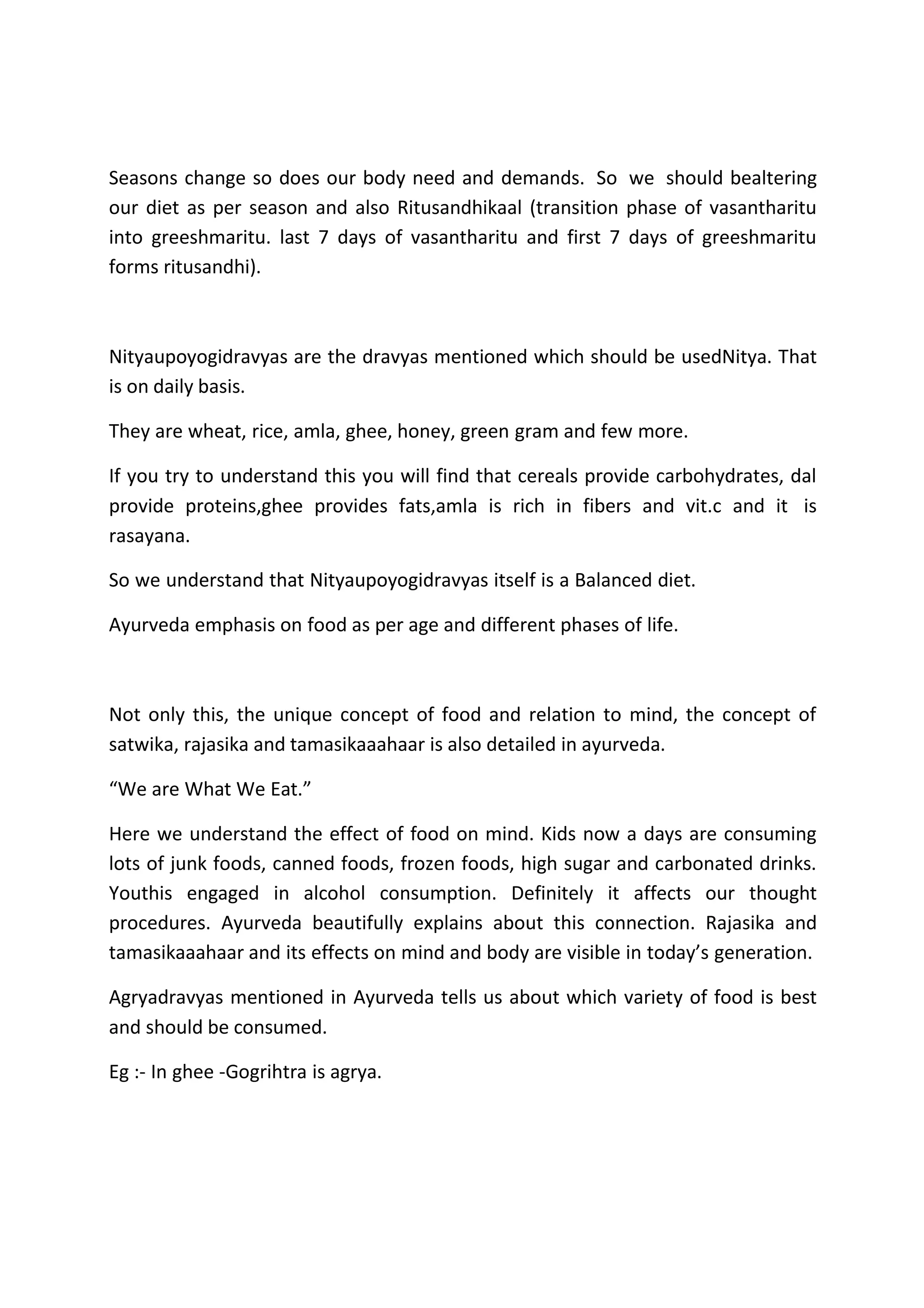 Seasons change so does our body need and demands. So we should bealtering
our diet as per season and also Ritusandhikaal (transition phase of vasantharitu
into greeshmaritu. last 7 days of vasantharitu and first 7 days of greeshmaritu
forms ritusandhi).
Nityaupoyogidravyas are the dravyas mentioned which should be usedNitya. That
is on daily basis.
They are wheat, rice, amla, ghee, honey, green gram and few more.
If you try to understand this you will find that cereals provide carbohydrates, dal
provide proteins,ghee provides fats,amla is rich in fibers and vit.c and it is
rasayana.
So we understand that Nityaupoyogidravyas itself is a Balanced diet.
Ayurveda emphasis on food as per age and different phases of life.
Not only this, the unique concept of food and relation to mind, the concept of
satwika, rajasika and tamasikaaahaar is also detailed in ayurveda.
“We are What We Eat.”
Here we understand the effect of food on mind. Kids now a days are consuming
lots of junk foods, canned foods, frozen foods, high sugar and carbonated drinks.
Youthis engaged in alcohol consumption. Definitely it affects our thought
procedures. Ayurveda beautifully explains about this connection. Rajasika and
tamasikaaahaar and its effects on mind and body are visible in today’s generation.
Agryadravyas mentioned in Ayurveda tells us about which variety of food is best
and should be consumed.
Eg :- In ghee -Gogrihtra is agrya.
 