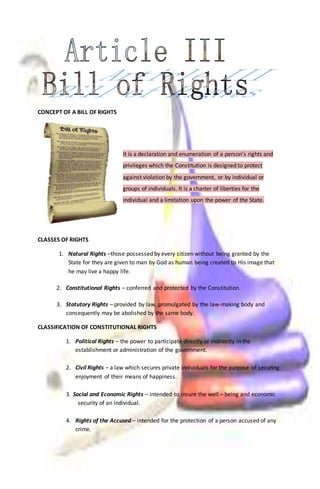 CONCEPT OF A BILL OF RIGHTS 
It is a declaration and enumeration of a person’s rights and 
privileges which the Constitution is designed to protect 
against violation by the government, or by individual or 
groups of individuals. It is a charter of liberties for the 
individual and a limitation upon the power of the State. 
CLASSES OF RIGHTS 
1. Natural Rights –those possessed by every citizen without being granted by the 
State for they are given to man by God as human being created to His image that 
he may live a happy life. 
2. Constitutional Rights – conferred and protected by the Constitution. 
3. Statutory Rights – provided by law, promulgated by the law-making body and 
consequently may be abolished by the same body. 
CLASSIFICATION OF CONSTITUTIONAL RIGHTS 
1. Political Rights – the power to participate directly or indirectly in the 
establishment or administration of the government. 
2. Civil Rights – a law which secures private individuals for the purpose of securing 
enjoyment of their means of happiness. 
3. Social and Economic Rights – intended to insure the well – being and economic 
security of an individual. 
4. Rights of the Accused – intended for the protection of a person accused of any 
crime. 
 