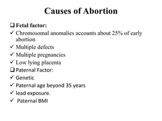 Causes of Abortion
Fetal factor:
 Chromosomal anomalies accounts about 25% of early
abortion
 Multiple defects
 Multiple pregnancies
 Low lying placenta
Paternal Factor:
 Genetic
 Paternal age beyond 35 years
 lead exposure.
 Paternal BMI
 
