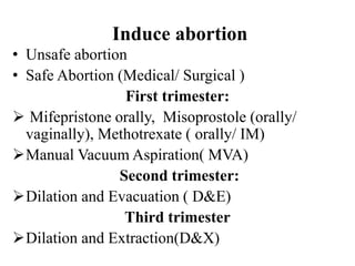 Induce abortion
• Unsafe abortion
• Safe Abortion (Medical/ Surgical )
First trimester:
 Mifepristone orally, Misoprostole (orally/
vaginally), Methotrexate ( orally/ IM)
Manual Vacuum Aspiration( MVA)
Second trimester:
Dilation and Evacuation ( D&E)
Third trimester
Dilation and Extraction(D&X)
 