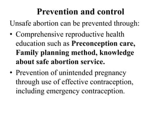 Prevention and control
Unsafe abortion can be prevented through:
• Comprehensive reproductive health
education such as Preconception care,
Family planning method, knowledge
about safe abortion service.
• Prevention of unintended pregnancy
through use of effective contraception,
including emergency contraception.
 