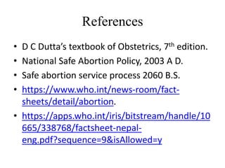 References
• D C Dutta’s textbook of Obstetrics, 7th edition.
• National Safe Abortion Policy, 2003 A D.
• Safe abortion service process 2060 B.S.
• https://www.who.int/news-room/fact-
sheets/detail/abortion.
• https://apps.who.int/iris/bitstream/handle/10
665/338768/factsheet-nepal-
eng.pdf?sequence=9&isAllowed=y
 