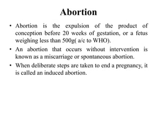 Abortion
• Abortion is the expulsion of the product of
conception before 20 weeks of gestation, or a fetus
weighing less than 500g( a/c to WHO).
• An abortion that occurs without intervention is
known as a miscarriage or spontaneous abortion.
• When deliberate steps are taken to end a pregnancy, it
is called an induced abortion.
 
