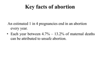 Key facts of abortion
An estimated 1 in 4 pregnancies end in an abortion
every year.
• Each year between 4.7% – 13.2% of maternal deaths
can be attributed to unsafe abortion.
 