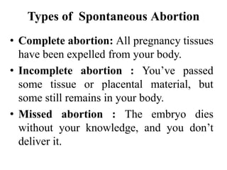 Types of Spontaneous Abortion
• Complete abortion: All pregnancy tissues
have been expelled from your body.
• Incomplete abortion : You’ve passed
some tissue or placental material, but
some still remains in your body.
• Missed abortion : The embryo dies
without your knowledge, and you don’t
deliver it.
 