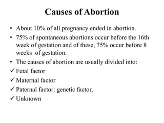 Causes of Abortion
• About 10% of all pregnancy ended in abortion.
• 75% of spontaneous abortions occur before the 16th
week of gestation and of these, 75% occur before 8
weeks of gestation.
• The causes of abortion are usually divided into:
 Fetal factor
 Maternal factor
 Paternal factor: genetic factor,
 Unknown
 