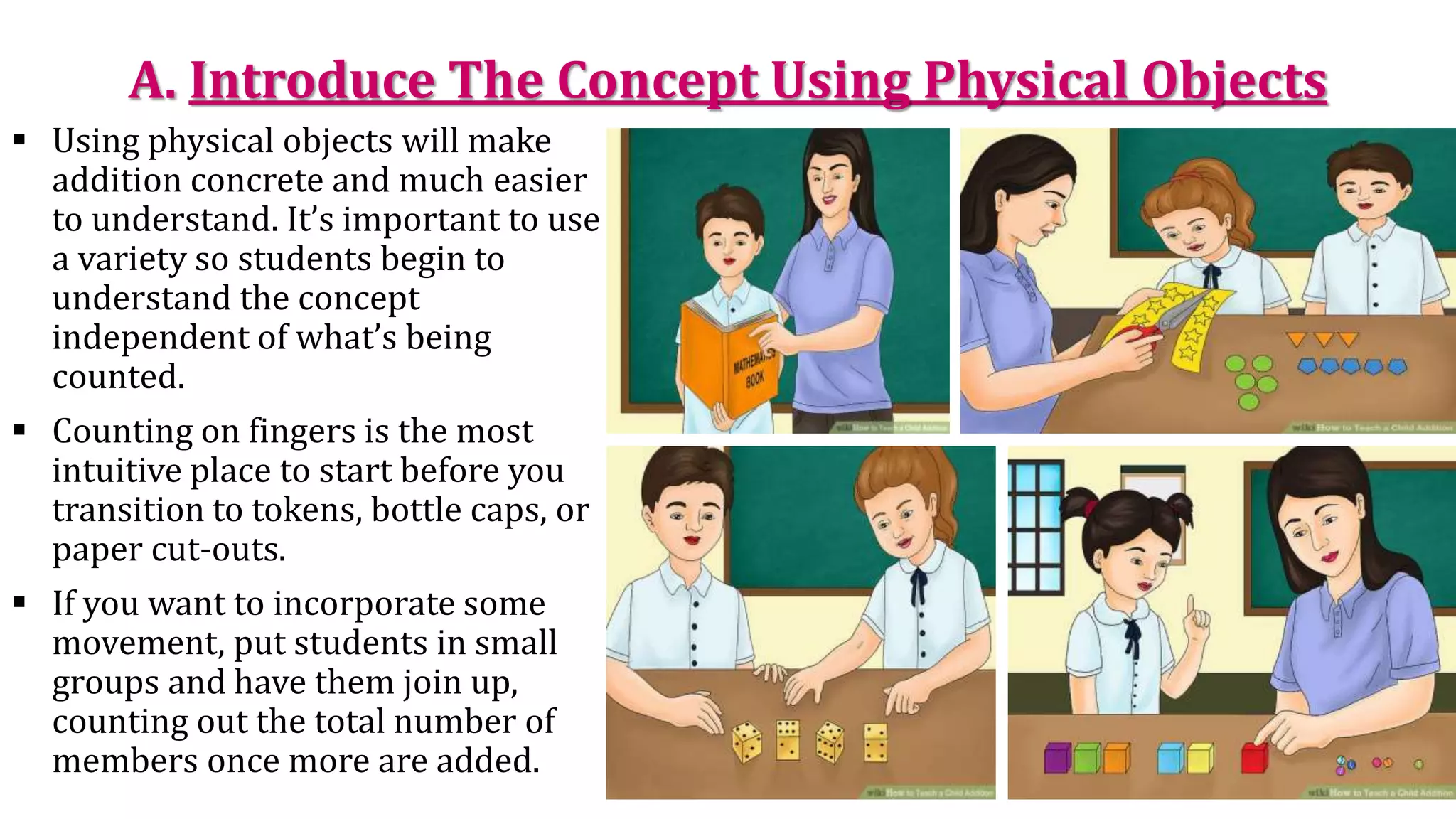 A. Introduce The Concept Using Physical Objects
 Using physical objects will make
addition concrete and much easier
to understand. It’s important to use
a variety so students begin to
understand the concept
independent of what’s being
counted.
 Counting on fingers is the most
intuitive place to start before you
transition to tokens, bottle caps, or
paper cut-outs.
 If you want to incorporate some
movement, put students in small
groups and have them join up,
counting out the total number of
members once more are added.
 