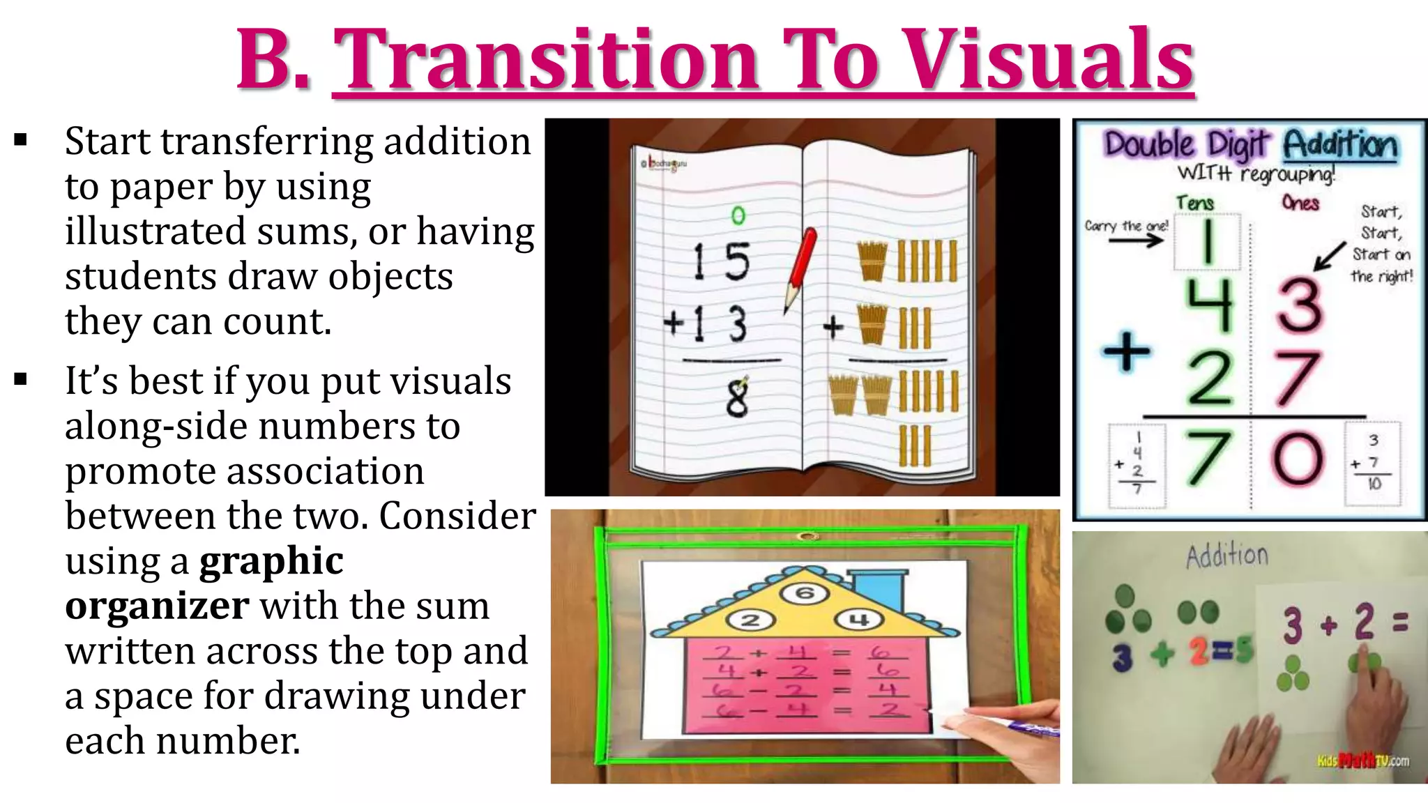 B. Transition To Visuals
 Start transferring addition
to paper by using
illustrated sums, or having
students draw objects
they can count.
 It’s best if you put visuals
along-side numbers to
promote association
between the two. Consider
using a graphic
organizer with the sum
written across the top and
a space for drawing under
each number.
 