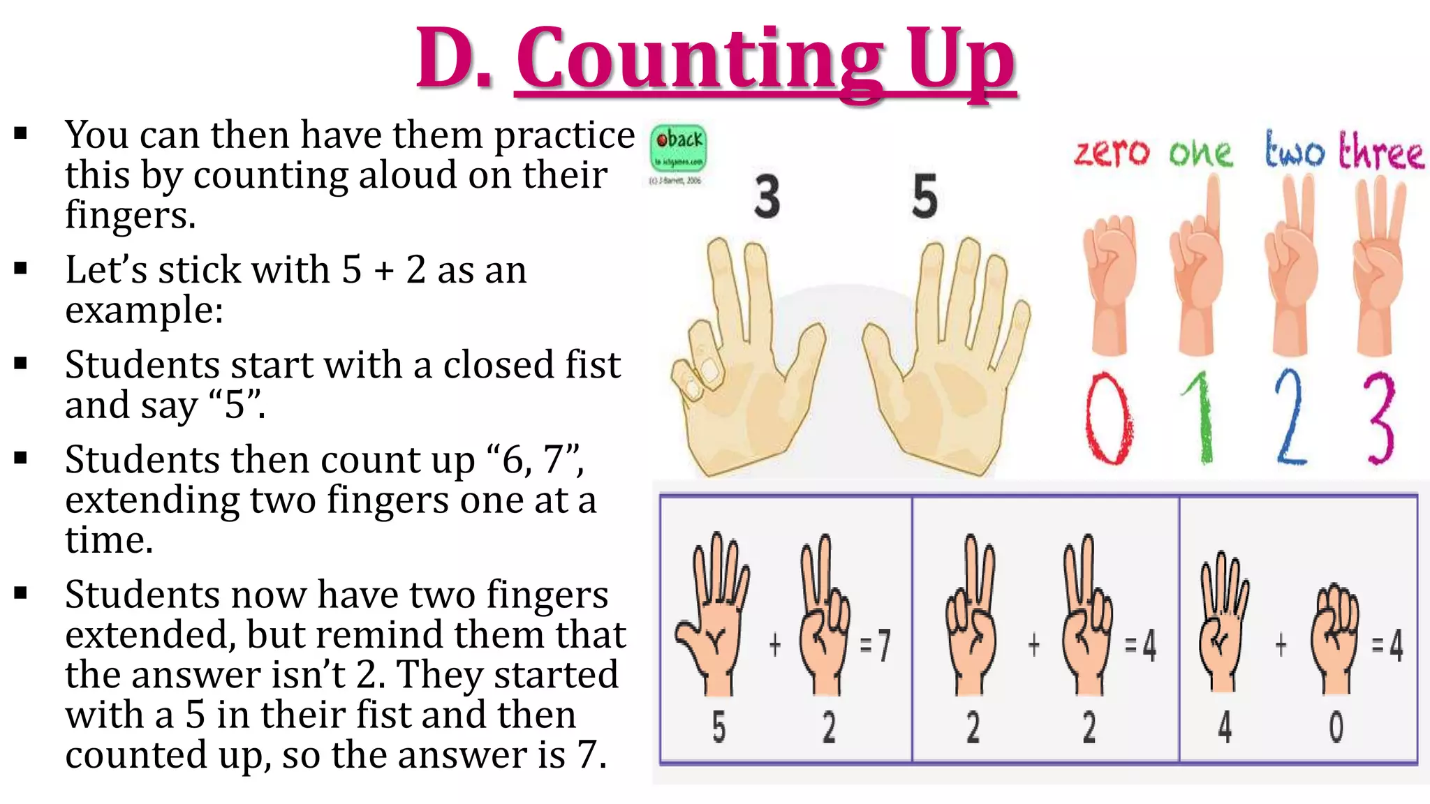D. Counting Up
 You can then have them practice
this by counting aloud on their
fingers.
 Let’s stick with 5 + 2 as an
example:
 Students start with a closed fist
and say “5”.
 Students then count up “6, 7”,
extending two fingers one at a
time.
 Students now have two fingers
extended, but remind them that
the answer isn’t 2. They started
with a 5 in their fist and then
counted up, so the answer is 7.
 