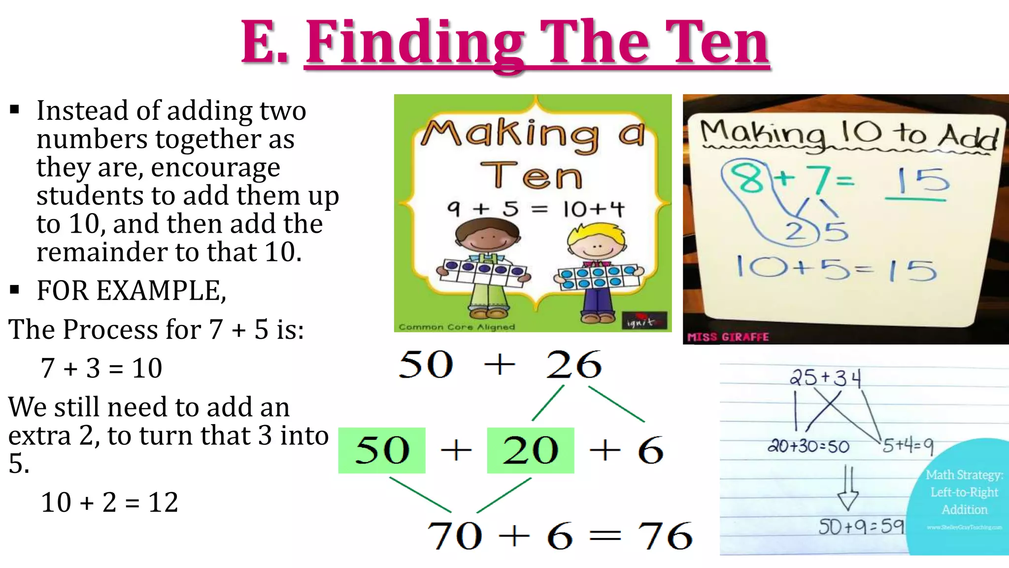 E. Finding The Ten
 Instead of adding two
numbers together as
they are, encourage
students to add them up
to 10, and then add the
remainder to that 10.
 FOR EXAMPLE,
The Process for 7 + 5 is:
7 + 3 = 10
We still need to add an
extra 2, to turn that 3 into
5.
10 + 2 = 12
 