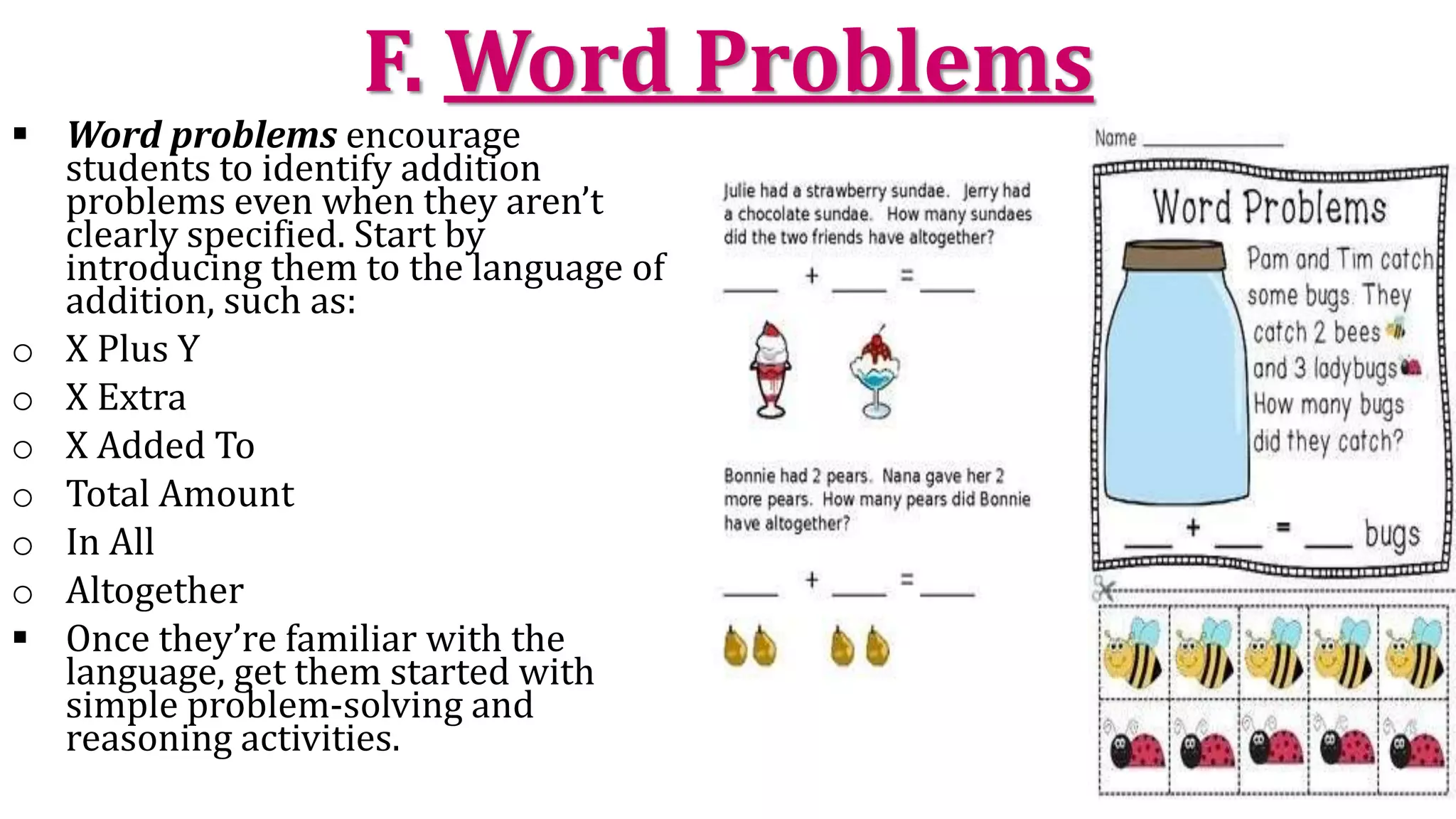 F. Word Problems
 Word problems encourage
students to identify addition
problems even when they aren’t
clearly specified. Start by
introducing them to the language of
addition, such as:
o X Plus Y
o X Extra
o X Added To
o Total Amount
o In All
o Altogether
 Once they’re familiar with the
language, get them started with
simple problem-solving and
reasoning activities.
 