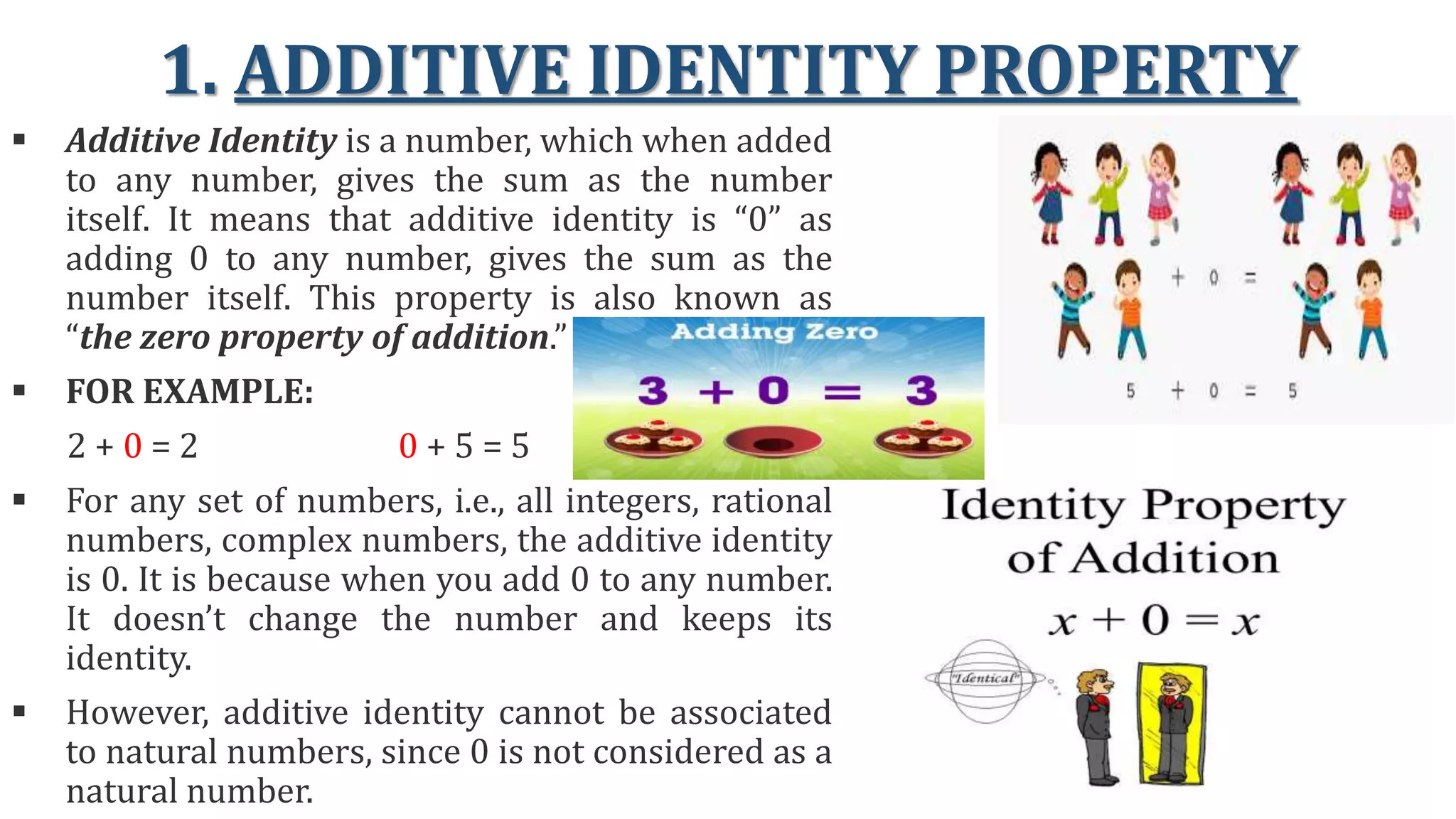 1. ADDITIVE IDENTITY PROPERTY
 Additive Identity is a number, which when added
to any number, gives the sum as the number
itself. It means that additive identity is “0” as
adding 0 to any number, gives the sum as the
number itself. This property is also known as
“the zero property of addition.”
 FOR EXAMPLE:
2 + 0 = 2 0 + 5 = 5
 For any set of numbers, i.e., all integers, rational
numbers, complex numbers, the additive identity
is 0. It is because when you add 0 to any number.
It doesn’t change the number and keeps its
identity.
 However, additive identity cannot be associated
to natural numbers, since 0 is not considered as a
natural number.
 