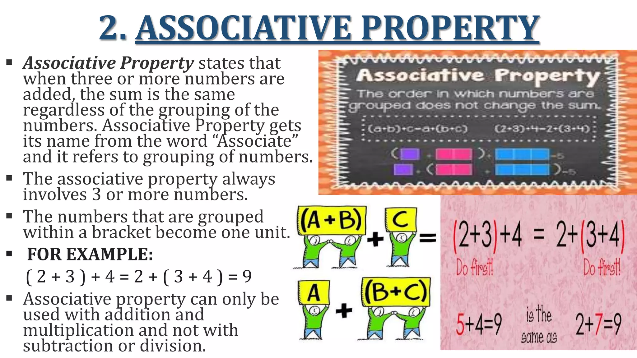 2. ASSOCIATIVE PROPERTY
 Associative Property states that
when three or more numbers are
added, the sum is the same
regardless of the grouping of the
numbers. Associative Property gets
its name from the word “Associate”
and it refers to grouping of numbers.
 The associative property always
involves 3 or more numbers.
 The numbers that are grouped
within a bracket become one unit.
 FOR EXAMPLE:
( 2 + 3 ) + 4 = 2 + ( 3 + 4 ) = 9
 Associative property can only be
used with addition and
multiplication and not with
subtraction or division.
 