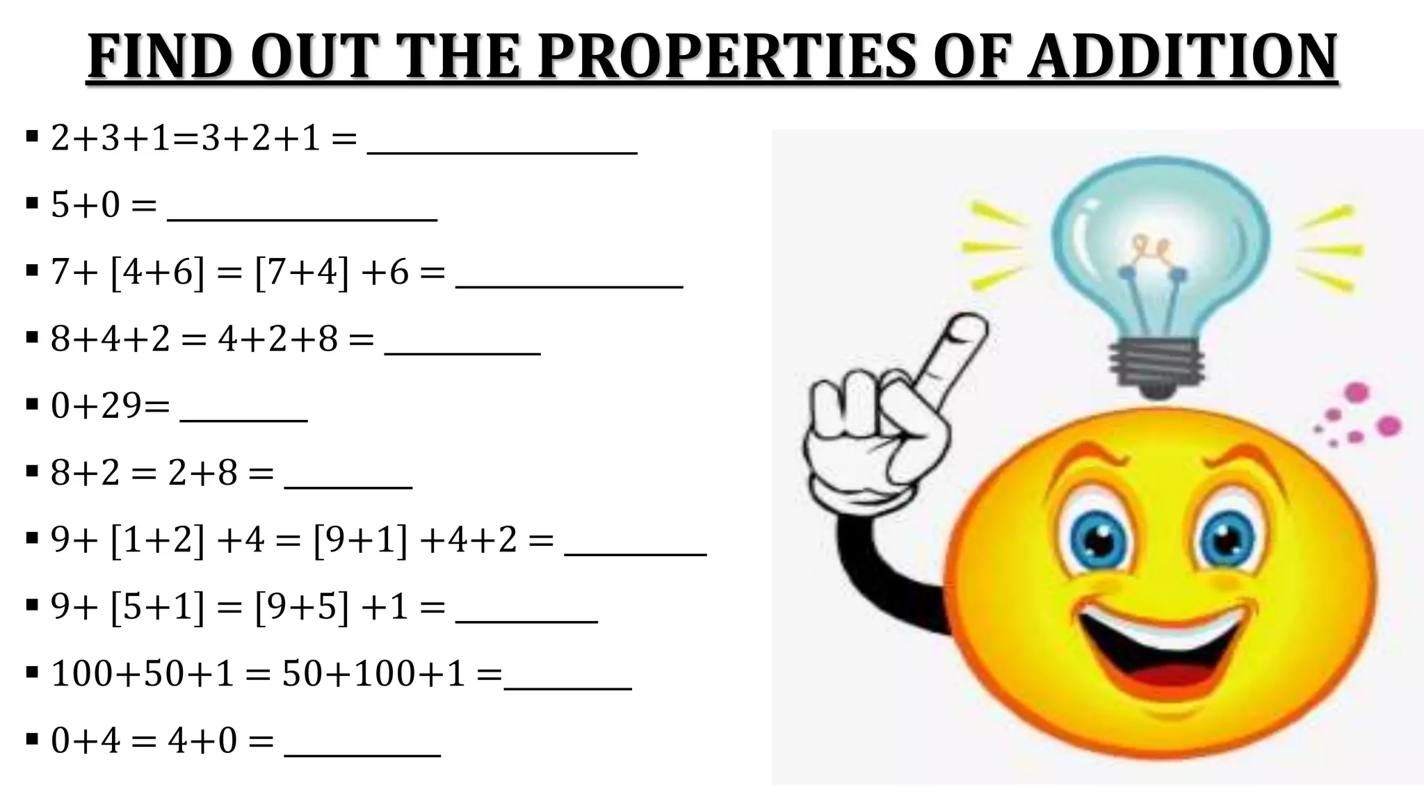 FIND OUT THE PROPERTIES OF ADDITION
 2+3+1=3+2+1 = ___________________
 5+0 = ___________________
 7+ [4+6] = [7+4] +6 = ________________
 8+4+2 = 4+2+8 = ___________
 0+29= _________
 8+2 = 2+8 = _________
 9+ [1+2] +4 = [9+1] +4+2 = __________
 9+ [5+1] = [9+5] +1 = __________
 100+50+1 = 50+100+1 =_________
 0+4 = 4+0 = ___________
 