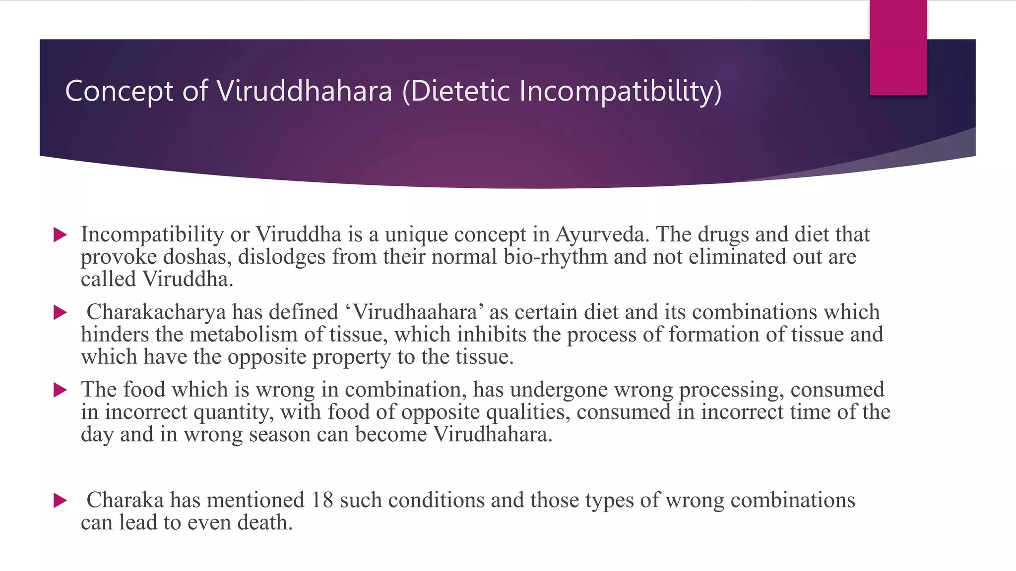 Concept of Viruddhahara (Dietetic Incompatibility)
 Incompatibility or Viruddha is a unique concept in Ayurveda. The drugs and diet that
provoke doshas, dislodges from their normal bio-rhythm and not eliminated out are
called Viruddha.
 Charakacharya has defined ‘Virudhaahara’ as certain diet and its combinations which
hinders the metabolism of tissue, which inhibits the process of formation of tissue and
which have the opposite property to the tissue.
 The food which is wrong in combination, has undergone wrong processing, consumed
in incorrect quantity, with food of opposite qualities, consumed in incorrect time of the
day and in wrong season can become Virudhahara.
 Charaka has mentioned 18 such conditions and those types of wrong combinations
can lead to even death.
 
