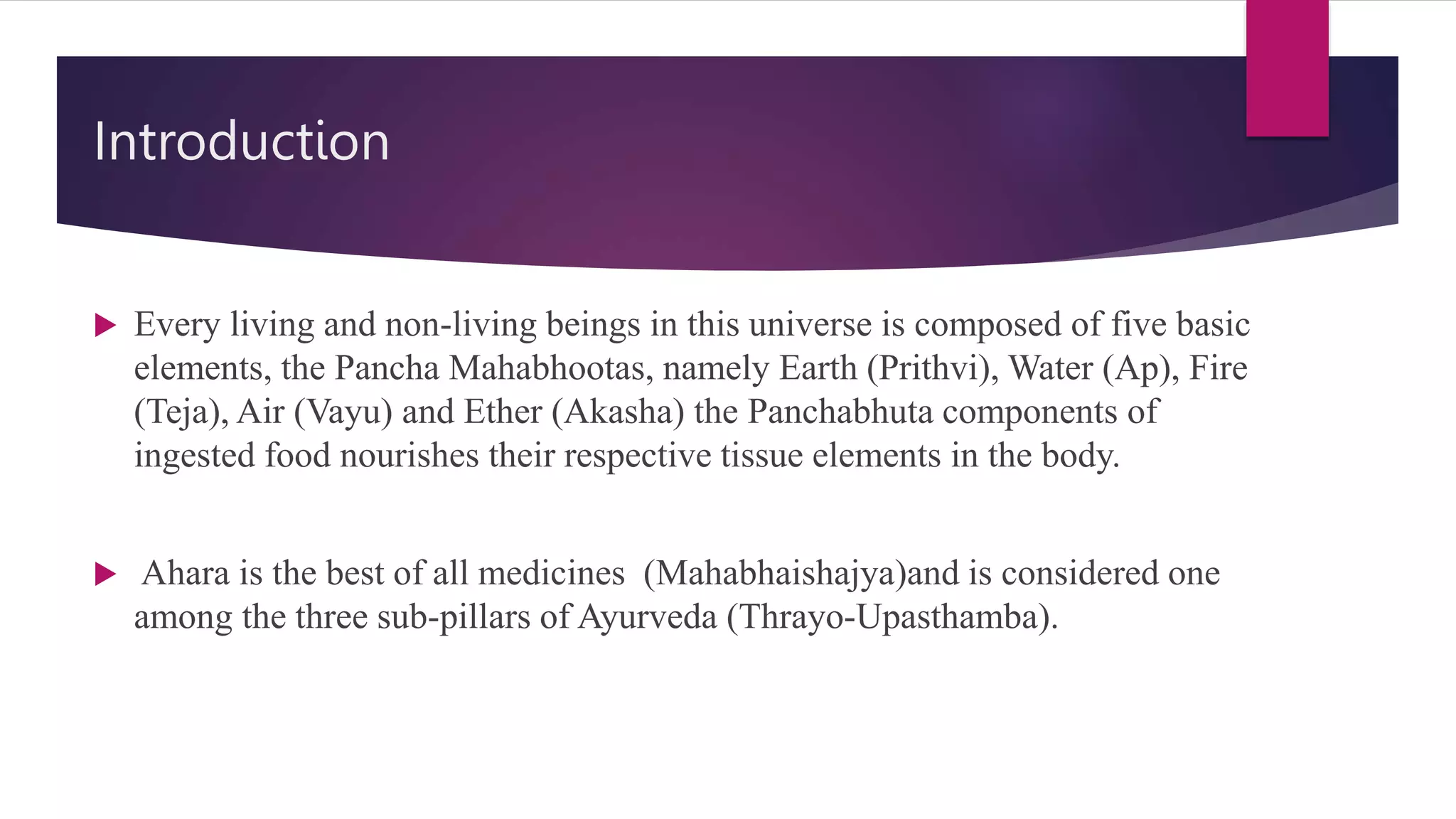 Introduction
 Every living and non-living beings in this universe is composed of five basic
elements, the Pancha Mahabhootas, namely Earth (Prithvi), Water (Ap), Fire
(Teja), Air (Vayu) and Ether (Akasha) the Panchabhuta components of
ingested food nourishes their respective tissue elements in the body.
 Ahara is the best of all medicines (Mahabhaishajya)and is considered one
among the three sub-pillars of Ayurveda (Thrayo-Upasthamba).
 