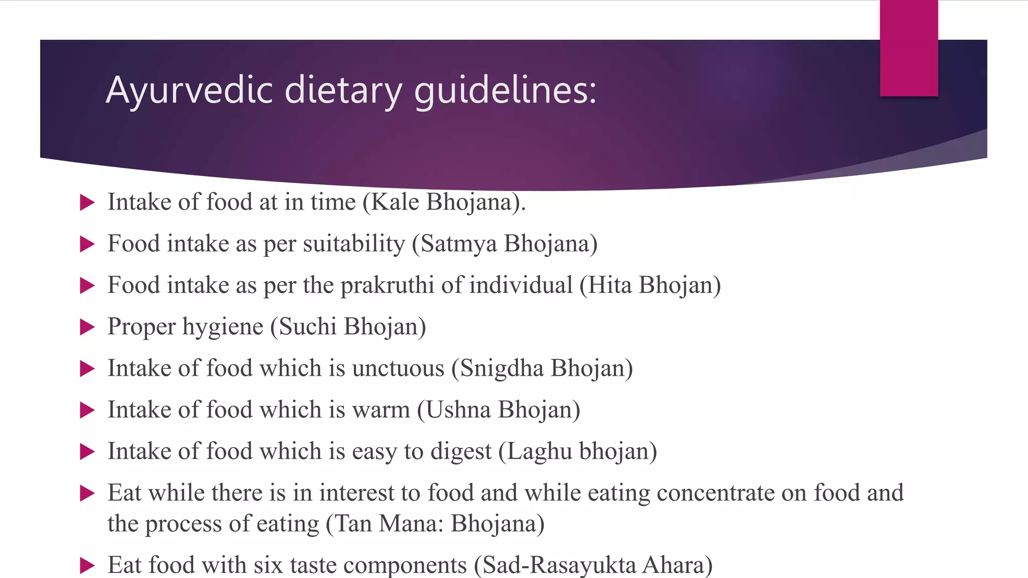 Ayurvedic dietary guidelines:
 Intake of food at in time (Kale Bhojana).
 Food intake as per suitability (Satmya Bhojana)
 Food intake as per the prakruthi of individual (Hita Bhojan)
 Proper hygiene (Suchi Bhojan)
 Intake of food which is unctuous (Snigdha Bhojan)
 Intake of food which is warm (Ushna Bhojan)
 Intake of food which is easy to digest (Laghu bhojan)
 Eat while there is in interest to food and while eating concentrate on food and
the process of eating (Tan Mana: Bhojana)
 Eat food with six taste components (Sad-Rasayukta Ahara)
 