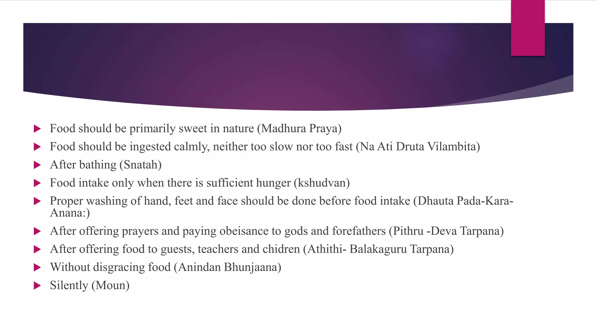  Food should be primarily sweet in nature (Madhura Praya)
 Food should be ingested calmly, neither too slow nor too fast (Na Ati Druta Vilambita)
 After bathing (Snatah)
 Food intake only when there is sufficient hunger (kshudvan)
 Proper washing of hand, feet and face should be done before food intake (Dhauta Pada-Kara-
Anana:)
 After offering prayers and paying obeisance to gods and forefathers (Pithru -Deva Tarpana)
 After offering food to guests, teachers and chidren (Athithi- Balakaguru Tarpana)
 Without disgracing food (Anindan Bhunjaana)
 Silently (Moun)
 