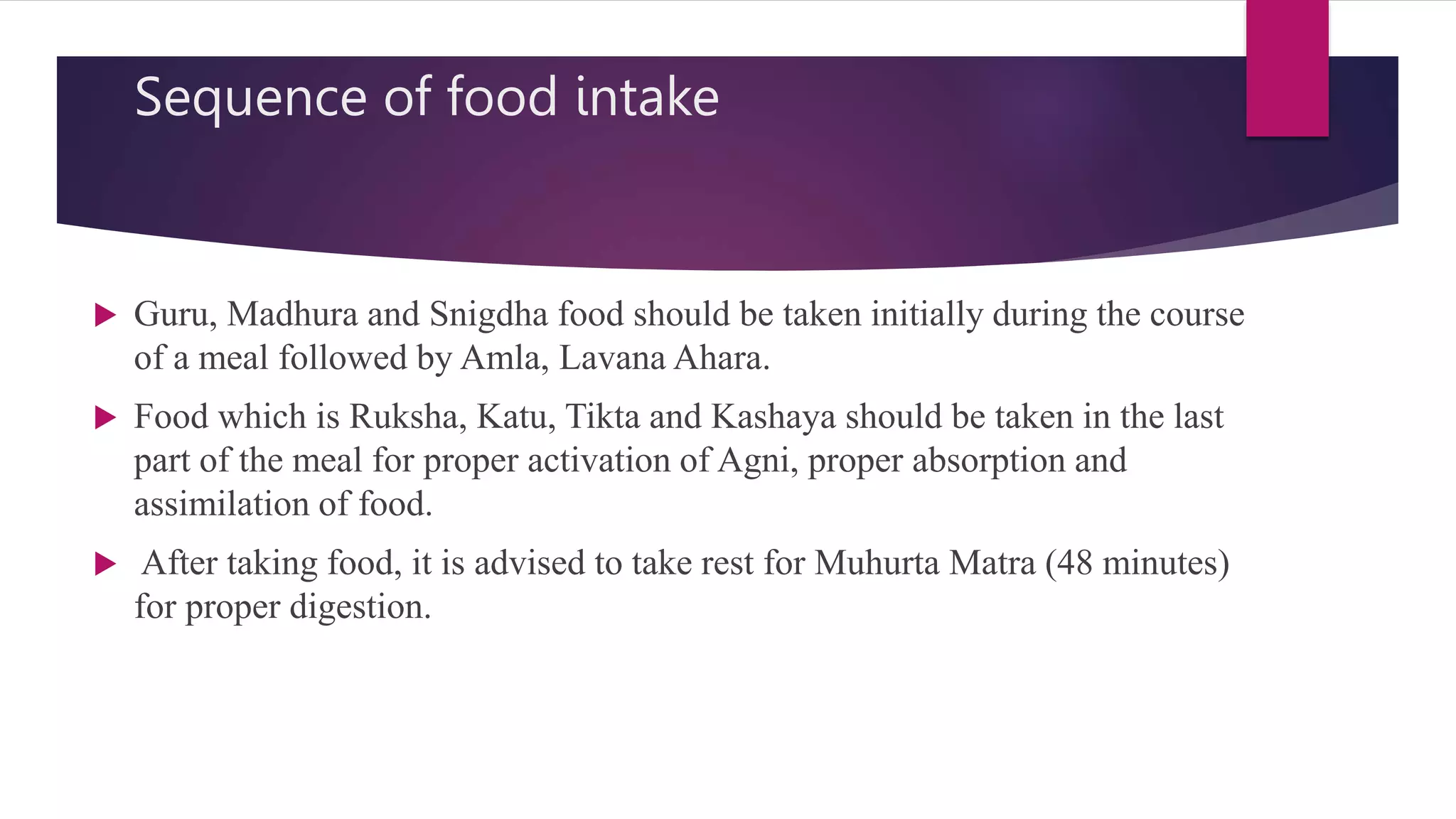 Sequence of food intake
 Guru, Madhura and Snigdha food should be taken initially during the course
of a meal followed by Amla, Lavana Ahara.
 Food which is Ruksha, Katu, Tikta and Kashaya should be taken in the last
part of the meal for proper activation of Agni, proper absorption and
assimilation of food.
 After taking food, it is advised to take rest for Muhurta Matra (48 minutes)
for proper digestion.
 