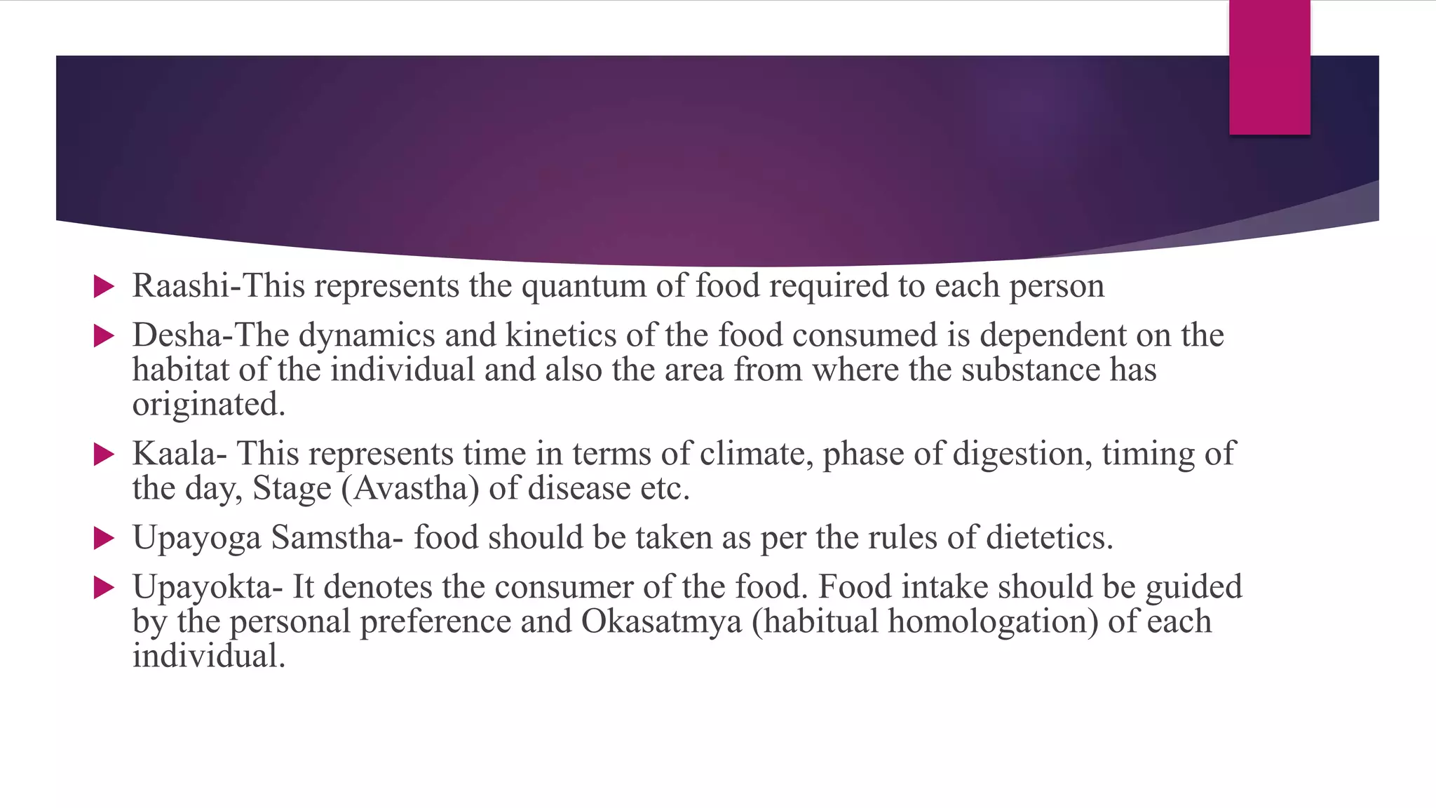  Raashi-This represents the quantum of food required to each person
 Desha-The dynamics and kinetics of the food consumed is dependent on the
habitat of the individual and also the area from where the substance has
originated.
 Kaala- This represents time in terms of climate, phase of digestion, timing of
the day, Stage (Avastha) of disease etc.
 Upayoga Samstha- food should be taken as per the rules of dietetics.
 Upayokta- It denotes the consumer of the food. Food intake should be guided
by the personal preference and Okasatmya (habitual homologation) of each
individual.
 