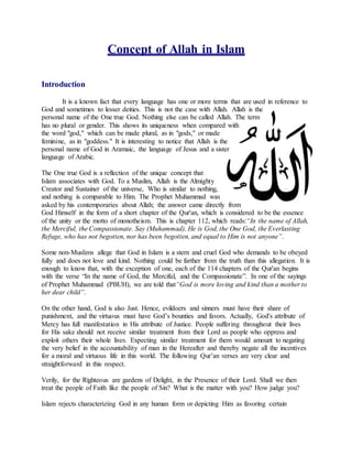 Concept of Allah in Islam
Introduction
It is a known fact that every language has one or more terms that are used in reference to
God and sometimes to lesser deities. This is not the case with Allah. Allah is the
personal name of the One true God. Nothing else can be called Allah. The term
has no plural or gender. This shows its uniqueness when compared with
the word "god," which can be made plural, as in "gods," or made
feminine, as in "goddess." It is interesting to notice that Allah is the
personal name of God in Aramaic, the language of Jesus and a sister
language of Arabic.
The One true God is a reflection of the unique concept that
Islam associates with God. To a Muslim, Allah is the Almighty
Creator and Sustainer of the universe, Who is similar to nothing,
and nothing is comparable to Him. The Prophet Muhammad was
asked by his contemporaries about Allah; the answer came directly from
God Himself in the form of a short chapter of the Qur'an, which is considered to be the essence
of the unity or the motto of monotheism. This is chapter 112, which reads:“In the name of Allah,
the Merciful, the Compassionate. Say (Muhammad), He is God, the One God, the Everlasting
Refuge, who has not begotten, nor has been begotten, and equal to Him is not anyone”.
Some non-Muslims allege that God in Islam is a stern and cruel God who demands to be obeyed
fully and does not love and kind. Nothing could be farther from the truth than this allegation. It is
enough to know that, with the exception of one, each of the 114 chapters of the Qur'an begins
with the verse “In the name of God, the Merciful, and the Compassionate”. In one of the sayings
of Prophet Muhammad (PBUH), we are told that“God is more loving and kind than a mother to
her dear child”.
On the other hand, God is also Just. Hence, evildoers and sinners must have their share of
punishment, and the virtuous must have God’s bounties and favors. Actually, God's attribute of
Mercy has full manifestation in His attribute of Justice. People suffering throughout their lives
for His sake should not receive similar treatment from their Lord as people who oppress and
exploit others their whole lives. Expecting similar treatment for them would amount to negating
the very belief in the accountability of man in the Hereafter and thereby negate all the incentives
for a moral and virtuous life in this world. The following Qur’an verses are very clear and
straightforward in this respect.
Verily, for the Righteous are gardens of Delight, in the Presence of their Lord. Shall we then
treat the people of Faith like the people of Sin? What is the matter with you? How judge you?
Islam rejects characterizing God in any human form or depicting Him as favoring certain
 