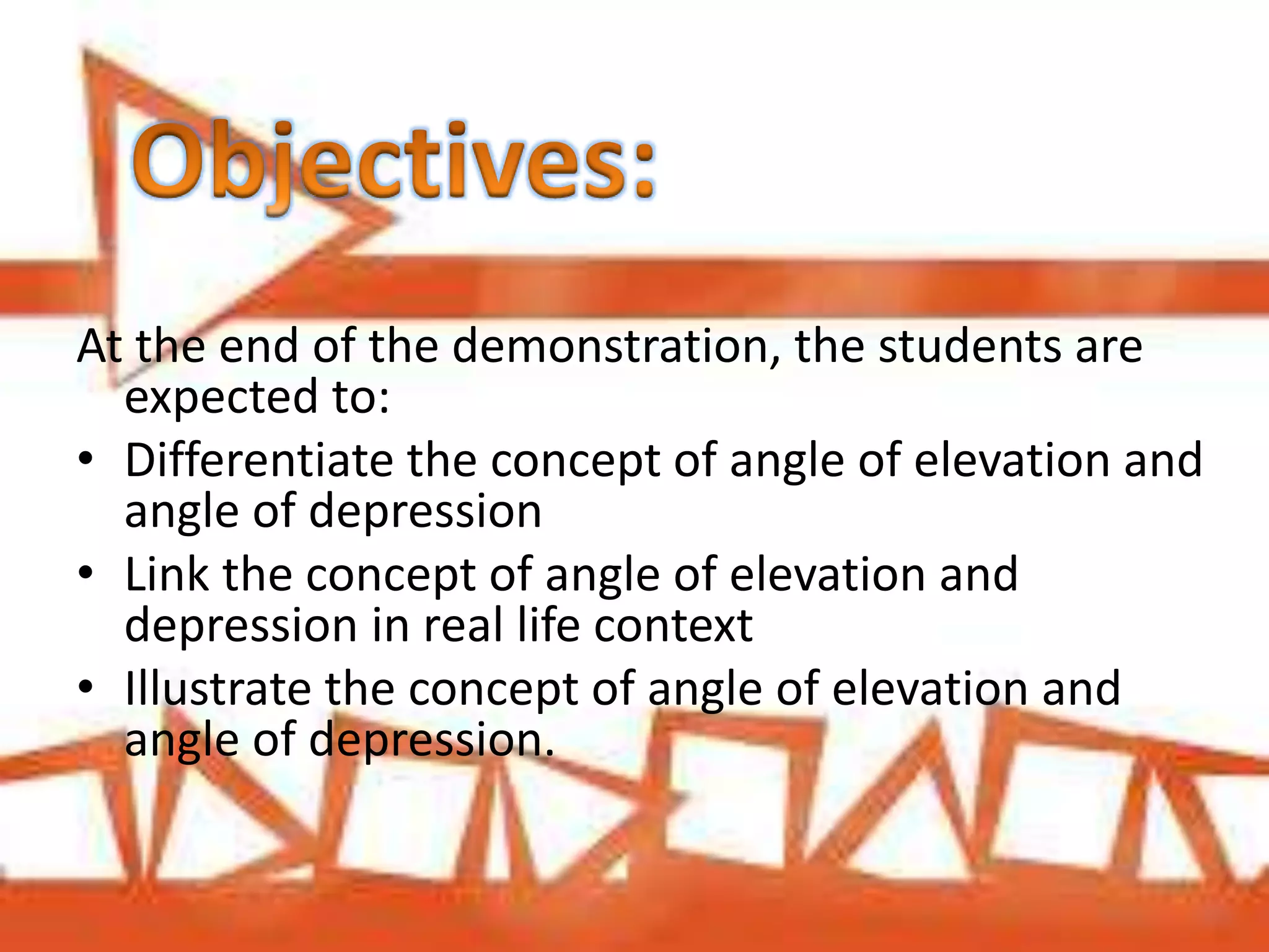 At the end of the demonstration, the students are
expected to:
• Differentiate the concept of angle of elevation and
angle of depression
• Link the concept of angle of elevation and
depression in real life context
• Illustrate the concept of angle of elevation and
angle of depression.
 