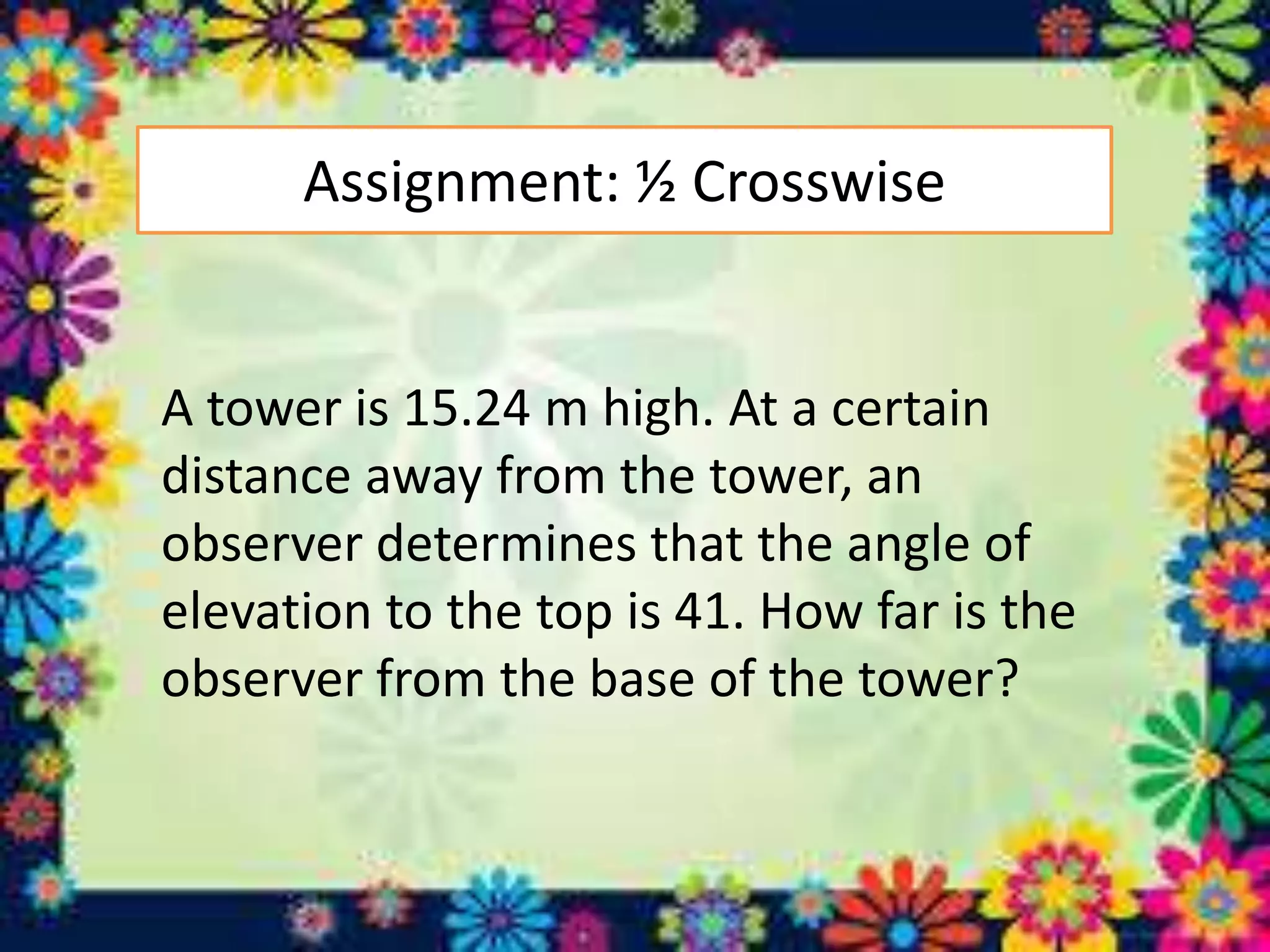 Assignment: ½ Crosswise
A tower is 15.24 m high. At a certain
distance away from the tower, an
observer determines that the angle of
elevation to the top is 41. How far is the
observer from the base of the tower?
 