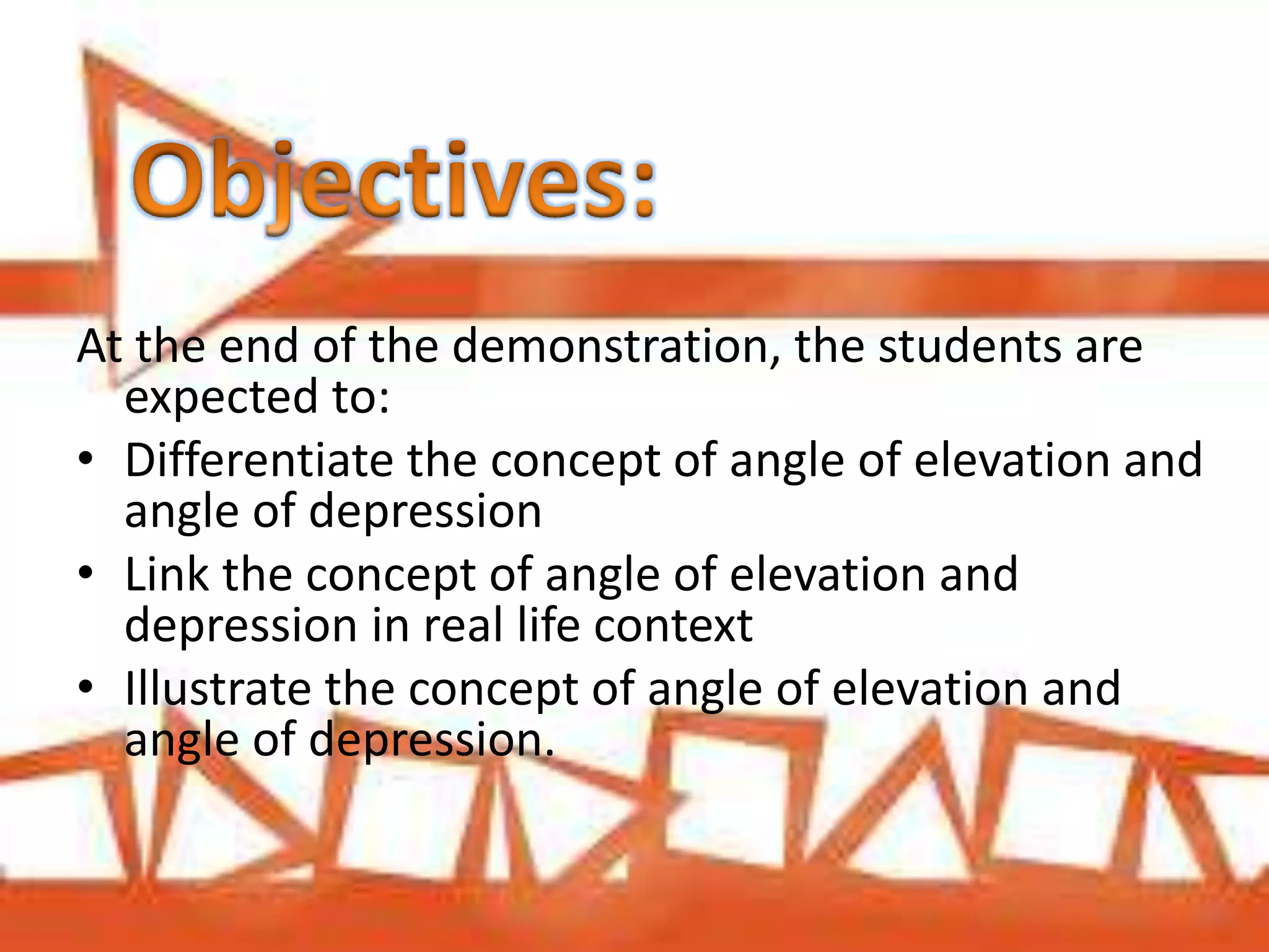 At the end of the demonstration, the students are
expected to:
• Differentiate the concept of angle of elevation and
angle of depression
• Link the concept of angle of elevation and
depression in real life context
• Illustrate the concept of angle of elevation and
angle of depression.
 