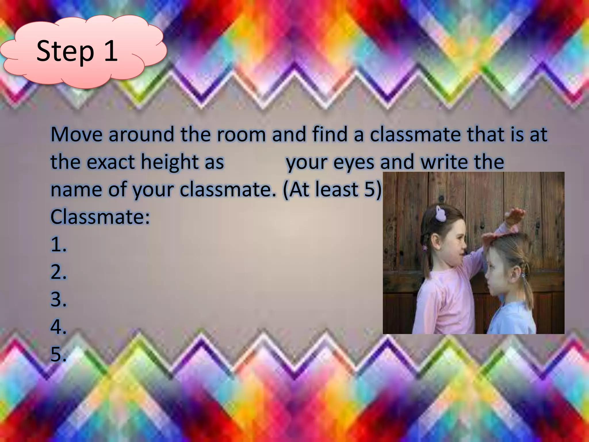 Step 1
Move around the room and find a classmate that is at
the exact height as your eyes and write the
name of your classmate. (At least 5)
Classmate:
1.
2.
3.
4.
5.
 