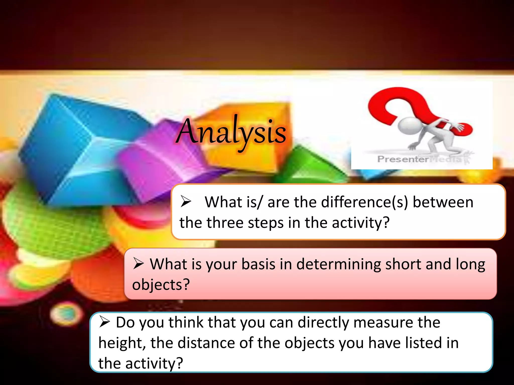  What is/ are the difference(s) between
the three steps in the activity?
 What is your basis in determining short and long
objects?
Analysis
 Do you think that you can directly measure the
height, the distance of the objects you have listed in
the activity?
 