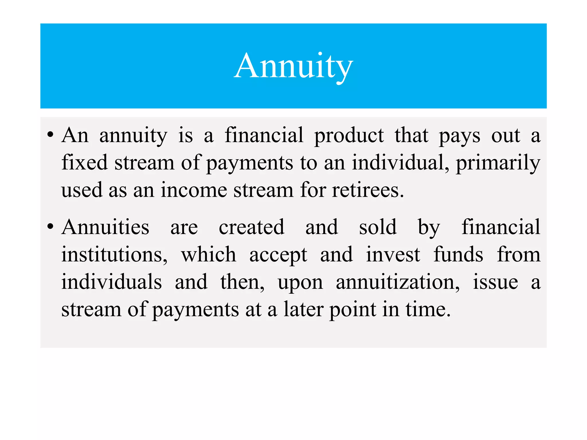 Annuity
• An annuity is a financial product that pays out a
fixed stream of payments to an individual, primarily
used as an income stream for retirees.
• Annuities are created and sold by financial
institutions, which accept and invest funds from
individuals and then, upon annuitization, issue a
stream of payments at a later point in time.