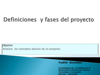 Objetivo
Analizar los conceptos básicos de un proyecto.
Yudith González
Investigadora B, acreditada por el
Observatorio Nacional de Ciencia,
Tecnología e Innovación
Barinas – Venezuela
 