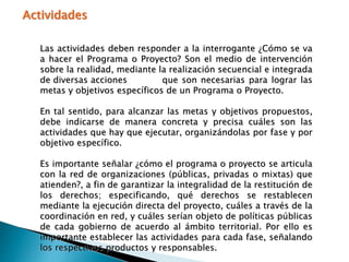 Actividades
Las actividades deben responder a la interrogante ¿Cómo se va
a hacer el Programa o Proyecto? Son el medio de intervención
sobre la realidad, mediante la realización secuencial e integrada
de diversas acciones que son necesarias para lograr las
metas y objetivos específicos de un Programa o Proyecto.
En tal sentido, para alcanzar las metas y objetivos propuestos,
debe indicarse de manera concreta y precisa cuáles son las
actividades que hay que ejecutar, organizándolas por fase y por
objetivo específico.
Es importante señalar ¿cómo el programa o proyecto se articula
con la red de organizaciones (públicas, privadas o mixtas) que
atienden?, a fin de garantizar la integralidad de la restitución de
los derechos; especificando, qué derechos se restablecen
mediante la ejecución directa del proyecto, cuáles a través de la
coordinación en red, y cuáles serían objeto de políticas públicas
de cada gobierno de acuerdo al ámbito territorial. Por ello es
importante establecer las actividades para cada fase, señalando
los respectivos productos y responsables.
 