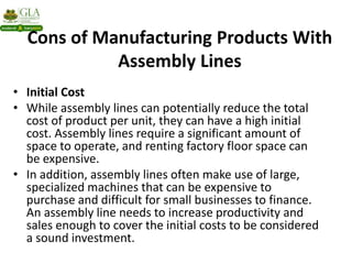 Cons of Manufacturing Products With
Assembly Lines
• Initial Cost
• While assembly lines can potentially reduce the total
cost of product per unit, they can have a high initial
cost. Assembly lines require a significant amount of
space to operate, and renting factory floor space can
be expensive.
• In addition, assembly lines often make use of large,
specialized machines that can be expensive to
purchase and difficult for small businesses to finance.
An assembly line needs to increase productivity and
sales enough to cover the initial costs to be considered
a sound investment.
 