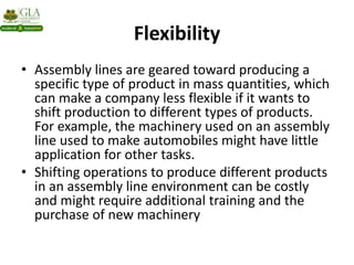Flexibility
• Assembly lines are geared toward producing a
specific type of product in mass quantities, which
can make a company less flexible if it wants to
shift production to different types of products.
For example, the machinery used on an assembly
line used to make automobiles might have little
application for other tasks.
• Shifting operations to produce different products
in an assembly line environment can be costly
and might require additional training and the
purchase of new machinery
 