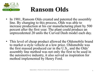 Ransom Olds
• In 1901, Ransom Olds created and patented the assembly
line. By changing to this process, Olds was able to
increase production at his car manufacturing plant by 500
percent after the first year. The plant could produce an
unprecedented 20 units the Curved Dash model each day.
• This level of cheap product allowed the Oldsmobile brand
to market a style vehicle at a low price. Oldsmobile was
the first massed produced car in the U.S., and the Olds’
assembly line method was not only the first to be used in
the automotive industry, it also served as inspiration for
method implemented by Henry Ford.
4
BBAC0007, PRODUCTION AND OPERATION MANAGEMENT
 
