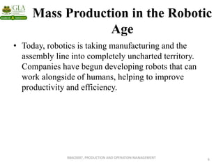 Mass Production in the Robotic
Age
• Today, robotics is taking manufacturing and the
assembly line into completely uncharted territory.
Companies have begun developing robots that can
work alongside of humans, helping to improve
productivity and efficiency.
6
BBAC0007, PRODUCTION AND OPERATION MANAGEMENT
 