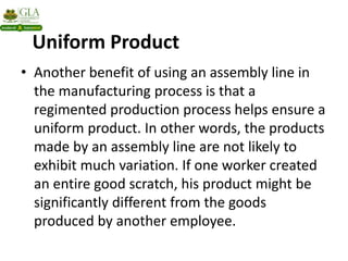 Uniform Product
• Another benefit of using an assembly line in
the manufacturing process is that a
regimented production process helps ensure a
uniform product. In other words, the products
made by an assembly line are not likely to
exhibit much variation. If one worker created
an entire good scratch, his product might be
significantly different from the goods
produced by another employee.
 