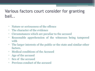 Various factors court consider for granting
bail..
▫ Nature or seriousness of the offence
▫ The character of the evidence
▫ Circumstances which are peculiar to the accused
▫ Reasonable apprehension of the witnesses being tampered
with
▫ The larger interests of the public or the state and similar other
factors.
▫ Medical conditions of the Accused
▫ Age of the accused
▫ Sex of the accused
▫ Previous conduct of the accused
 