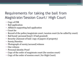 Requirements for taking the bail from
Magistrate/Session Court/ High Court
• Copy of FIR
• Bail application
• Affidavit supporting bail application
• Court fee
• Record of the police/magistrate court /session court (to be called by court)
• Bail bond/ personal bond ( if bail granted)
• Security (Amount of bail/ copy of papers of property)
• Surety/Sureties
• Photograph of surety/accused/witness
• One witness
• Personal identity Proof
• Copy of the order of magistrate court (for session court)
• Copy of the order of session court ( for High Court)
 
