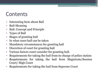 Contents
• Interesting facts about Bail
• Bail-Meaning
• Bail: Concept and Principle
• Types of Bail
• Stages of granting bail
• In what cases bail can be taken
• Mandatory circumstances for granting bail
• Discretion of court for granting bail
• Various factors court consider for granting bail.
• Requirements for taking the bail from in-charge of police station
• Requirements for taking the bail from Magistrate/Session
Court/ High Court
• Requirements for taking the bail from Supreme Court
 