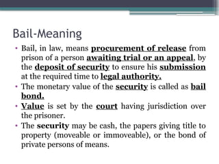 Bail-Meaning
• Bail, in law, means procurement of release from
prison of a person awaiting trial or an appeal, by
the deposit of security to ensure his submission
at the required time to legal authority.
• The monetary value of the security is called as bail
bond.
• Value is set by the court having jurisdiction over
the prisoner.
• The security may be cash, the papers giving title to
property (moveable or immoveable), or the bond of
private persons of means.
 